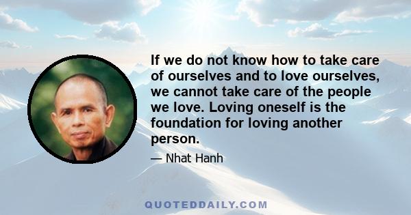 If we do not know how to take care of ourselves and to love ourselves, we cannot take care of the people we love. Loving oneself is the foundation for loving another person.