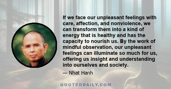 If we face our unpleasant feelings with care, affection, and nonviolence, we can transform them into a kind of energy that is healthy and has the capacity to nourish us. By the work of mindful observation, our