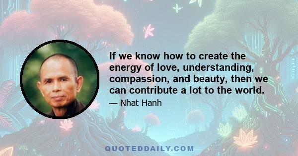 If we know how to create the energy of love, understanding, compassion, and beauty, then we can contribute a lot to the world.