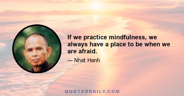 If we practice mindfulness, we always have a place to be when we are afraid.