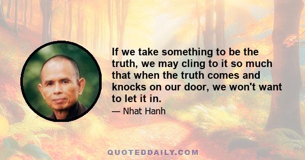 If we take something to be the truth, we may cling to it so much that when the truth comes and knocks on our door, we won't want to let it in.