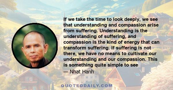 If we take the time to look deeply, we see that understanding and compassion arise from suffering. Understanding is the understanding of suffering, and compassion is the kind of energy that can transform suffering. If