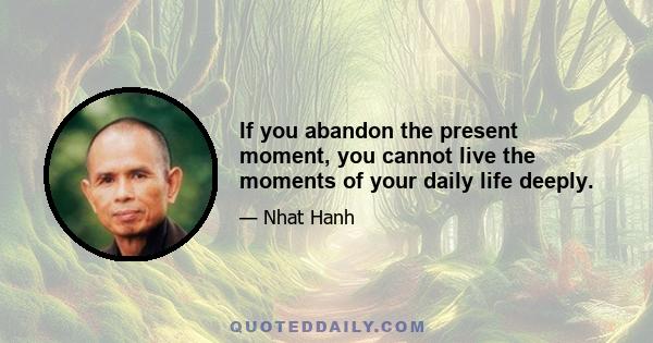 If you abandon the present moment, you cannot live the moments of your daily life deeply.