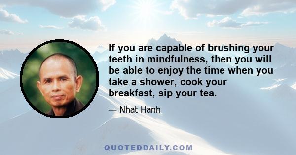 If you are capable of brushing your teeth in mindfulness, then you will be able to enjoy the time when you take a shower, cook your breakfast, sip your tea.