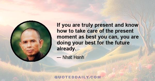 If you are truly present and know how to take care of the present moment as best you can, you are doing your best for the future already.