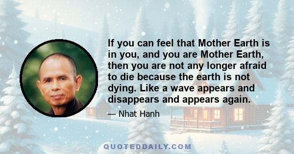 If you can feel that Mother Earth is in you, and you are Mother Earth, then you are not any longer afraid to die because the earth is not dying. Like a wave appears and disappears and appears again.