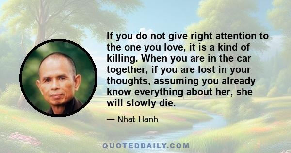 If you do not give right attention to the one you love, it is a kind of killing. When you are in the car together, if you are lost in your thoughts, assuming you already know everything about her, she will slowly die.