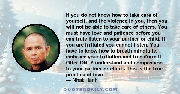 If you do not know how to take care of yourself, and the violence in you, then you will not be able to take care of others. You must have love and patience before you can truly listen to your partner or child. If you