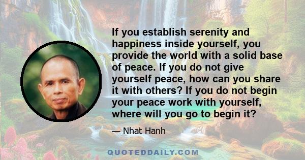 If you establish serenity and happiness inside yourself, you provide the world with a solid base of peace. If you do not give yourself peace, how can you share it with others? If you do not begin your peace work with