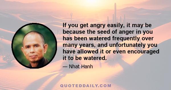 If you get angry easily, it may be because the seed of anger in you has been watered frequently over many years, and unfortunately you have allowed it or even encouraged it to be watered.