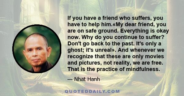 If you have a friend who suffers, you have to help him.«My dear friend, you are on safe ground. Everything is okay now. Why do you continue to suffer? Don't go back to the past. It's only a ghost; it's unreal». And