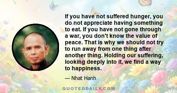 If you have not suffered hunger, you do not appreciate having something to eat. If you have not gone through a war, you don't know the value of peace. That is why we should not try to run away from one thing after