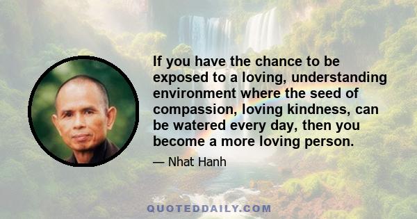 If you have the chance to be exposed to a loving, understanding environment where the seed of compassion, loving kindness, can be watered every day, then you become a more loving person.