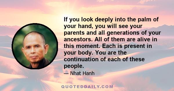 If you look deeply into the palm of your hand, you will see your parents and all generations of your ancestors. All of them are alive in this moment. Each is present in your body. You are the continuation of each of