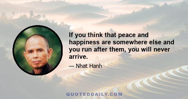 If you think that peace and happiness are somewhere else and you run after them, you will never arrive.