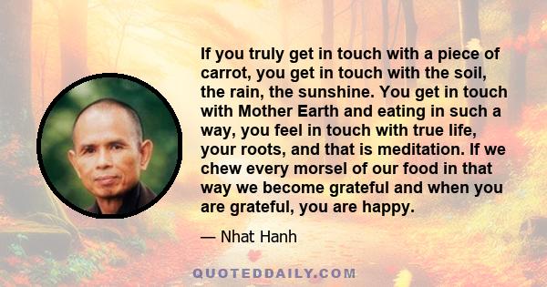 If you truly get in touch with a piece of carrot, you get in touch with the soil, the rain, the sunshine. You get in touch with Mother Earth and eating in such a way, you feel in touch with true life, your roots, and