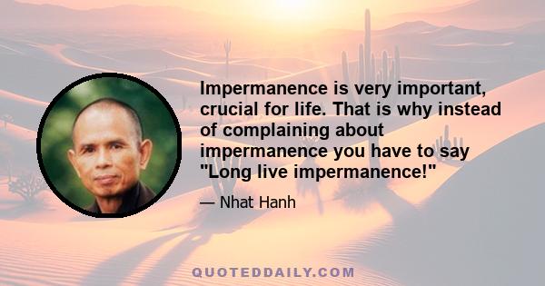 Impermanence is very important, crucial for life. That is why instead of complaining about impermanence you have to say Long live impermanence!