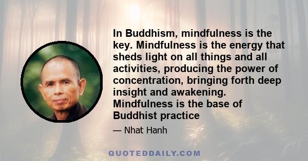 In Buddhism, mindfulness is the key. Mindfulness is the energy that sheds light on all things and all activities, producing the power of concentration, bringing forth deep insight and awakening. Mindfulness is the base