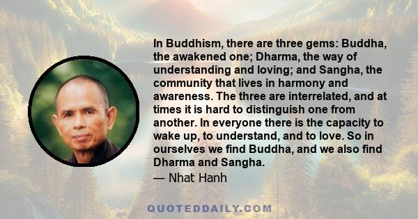 In Buddhism, there are three gems: Buddha, the awakened one; Dharma, the way of understanding and loving; and Sangha, the community that lives in harmony and awareness. The three are interrelated, and at times it is