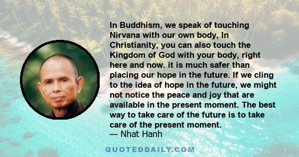 In Buddhism, we speak of touching Nirvana with our own body, In Christianity, you can also touch the Kingdom of God with your body, right here and now. it is much safer than placing our hope in the future. If we cling