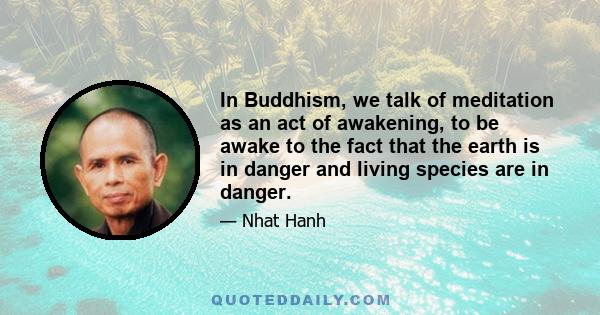 In Buddhism, we talk of meditation as an act of awakening, to be awake to the fact that the earth is in danger and living species are in danger.