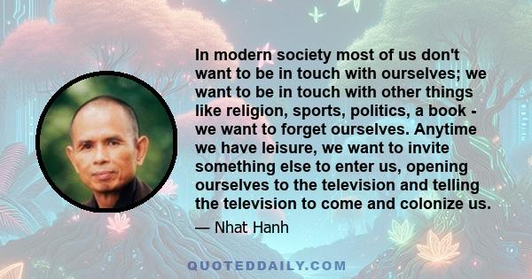 In modern society most of us don't want to be in touch with ourselves; we want to be in touch with other things like religion, sports, politics, a book - we want to forget ourselves. Anytime we have leisure, we want to