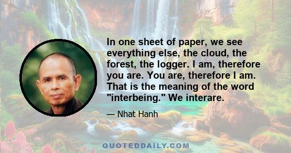 In one sheet of paper, we see everything else, the cloud, the forest, the logger. I am, therefore you are. You are, therefore I am. That is the meaning of the word interbeing. We interare.