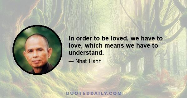 In order to be loved, we have to love, which means we have to understand.