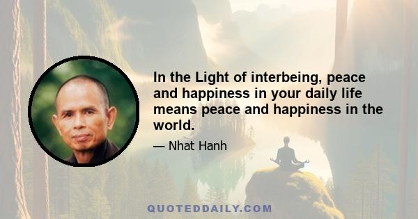 In the Light of interbeing, peace and happiness in your daily life means peace and happiness in the world.