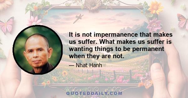 It is not impermanence that makes us suffer. What makes us suffer is wanting things to be permanent when they are not.