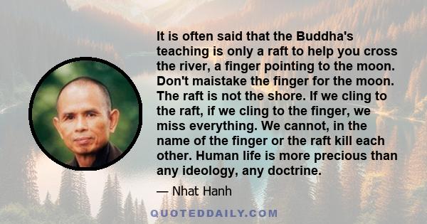 It is often said that the Buddha's teaching is only a raft to help you cross the river, a finger pointing to the moon. Don't maistake the finger for the moon. The raft is not the shore. If we cling to the raft, if we