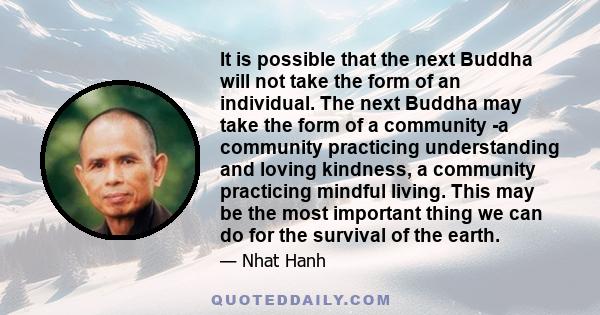 It is possible that the next Buddha will not take the form of an individual. The next Buddha may take the form of a community -a community practicing understanding and loving kindness, a community practicing mindful