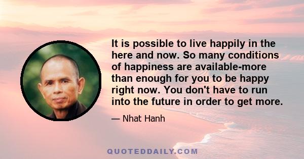 It is possible to live happily in the here and now. So many conditions of happiness are available-more than enough for you to be happy right now. You don't have to run into the future in order to get more.