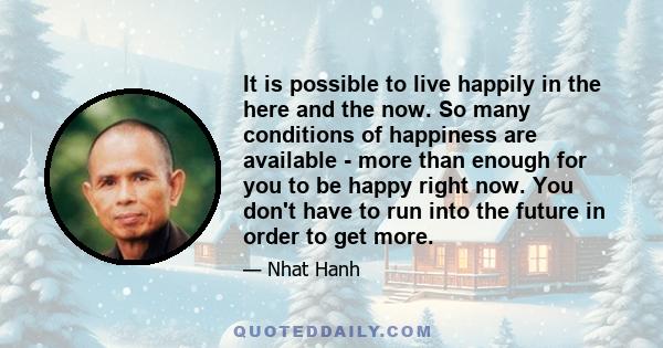 It is possible to live happily in the here and the now. So many conditions of happiness are available - more than enough for you to be happy right now. You don't have to run into the future in order to get more.