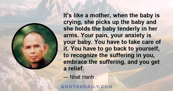 It's like a mother, when the baby is crying, she picks up the baby and she holds the baby tenderly in her arms. Your pain, your anxiety is your baby. You have to take care of it. You have to go back to yourself, to