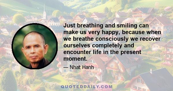 Just breathing and smiling can make us very happy, because when we breathe consciously we recover ourselves completely and encounter life in the present moment.