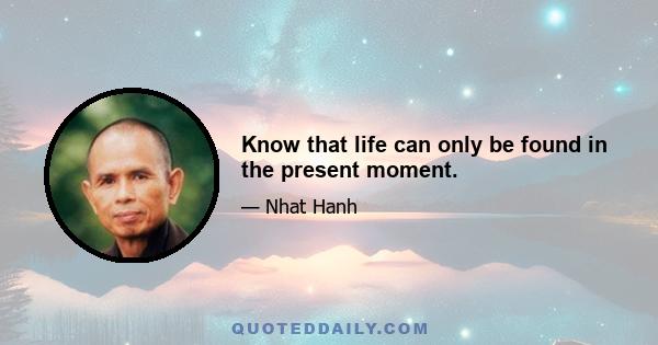 Know that life can only be found in the present moment.