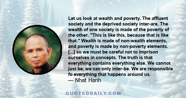 Let us look at wealth and poverty. The affluent society and the deprived society inter-are. The wealth of one society is made of the poverty of the other. This is like this, because that is like that. Wealth is made of