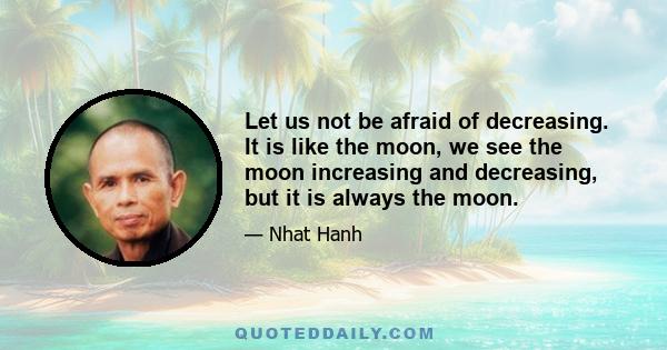 Let us not be afraid of decreasing. It is like the moon, we see the moon increasing and decreasing, but it is always the moon.