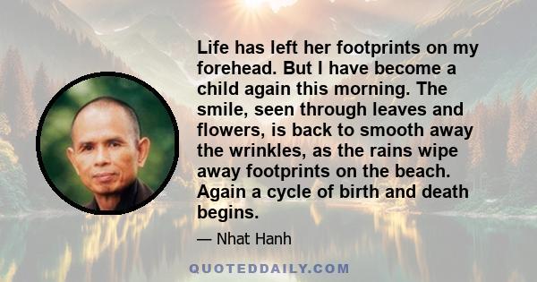 Life has left her footprints on my forehead. But I have become a child again this morning. The smile, seen through leaves and flowers, is back to smooth away the wrinkles, as the rains wipe away footprints on the beach. 