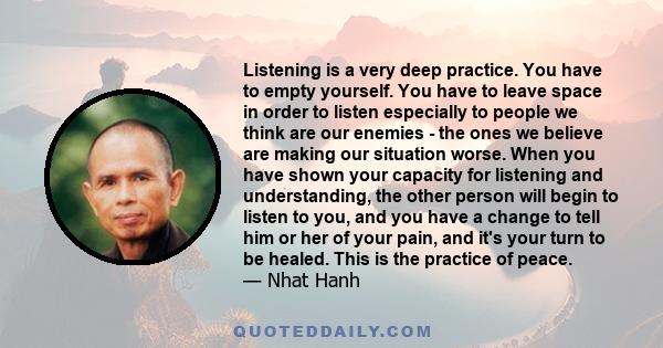 Listening is a very deep practice. You have to empty yourself. You have to leave space in order to listen especially to people we think are our enemies - the ones we believe are making our situation worse. When you have 