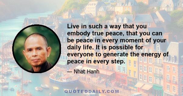 Live in such a way that you embody true peace, that you can be peace in every moment of your daily life. It is possible for everyone to generate the energy of peace in every step.