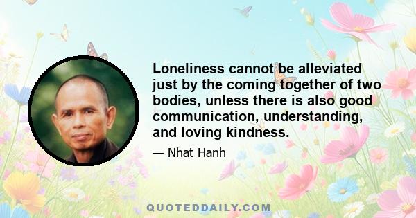 Loneliness cannot be alleviated just by the coming together of two bodies, unless there is also good communication, understanding, and loving kindness.