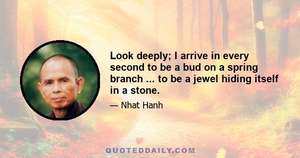 Look deeply; I arrive in every second to be a bud on a spring branch ... to be a jewel hiding itself in a stone.