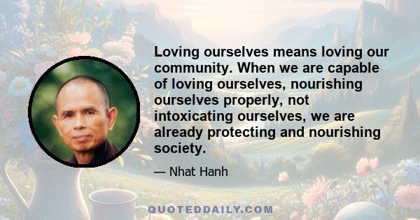 Loving ourselves means loving our community. When we are capable of loving ourselves, nourishing ourselves properly, not intoxicating ourselves, we are already protecting and nourishing society.