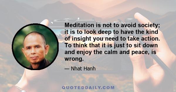 Meditation is not to avoid society; it is to look deep to have the kind of insight you need to take action. To think that it is just to sit down and enjoy the calm and peace, is wrong.