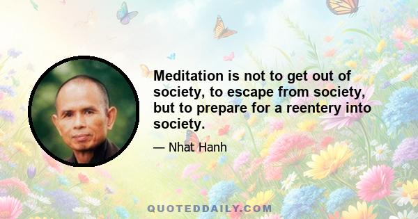 Meditation is not to get out of society, to escape from society, but to prepare for a reentery into society.