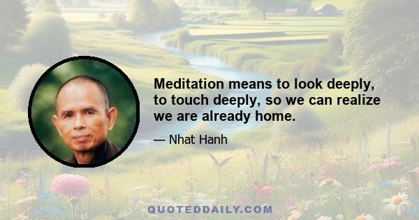 Meditation means to look deeply, to touch deeply, so we can realize we are already home.