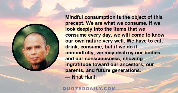 Mindful consumption is the object of this precept. We are what we consume. If we look deeply into the items that we consume every day, we will come to know our own nature very well. We have to eat, drink, consume, but