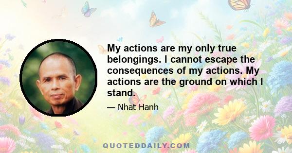 My actions are my only true belongings. I cannot escape the consequences of my actions. My actions are the ground on which I stand.